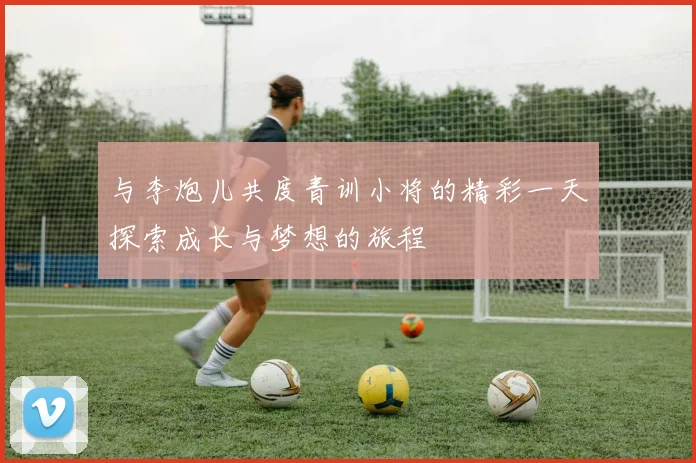 与李炮儿共度青训小将的精彩一天探索成长与梦想的旅程