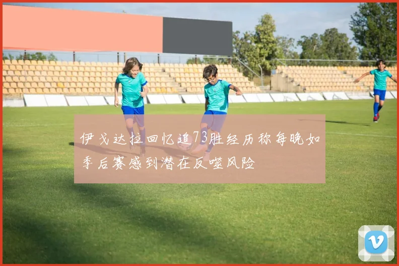 伊戈达拉回忆追73胜经历称每晚如季后赛感到潜在反噬风险